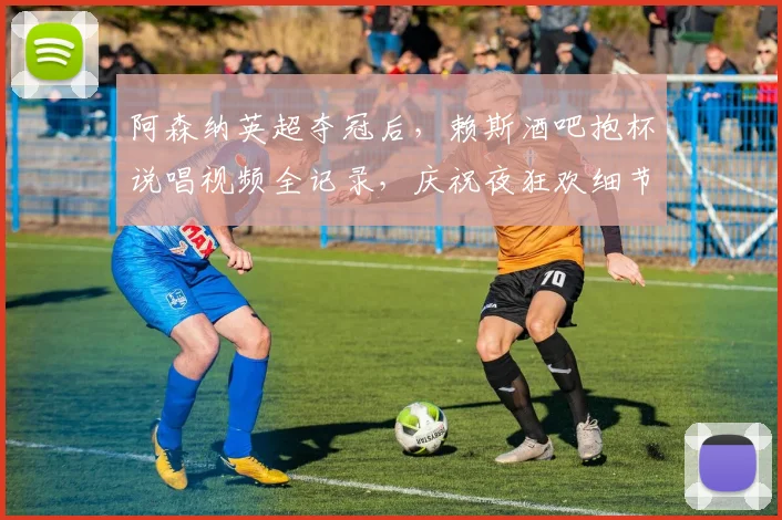 阿森纳英超夺冠后，赖斯酒吧抱杯说唱视频全记录，庆祝夜狂欢细节揭秘