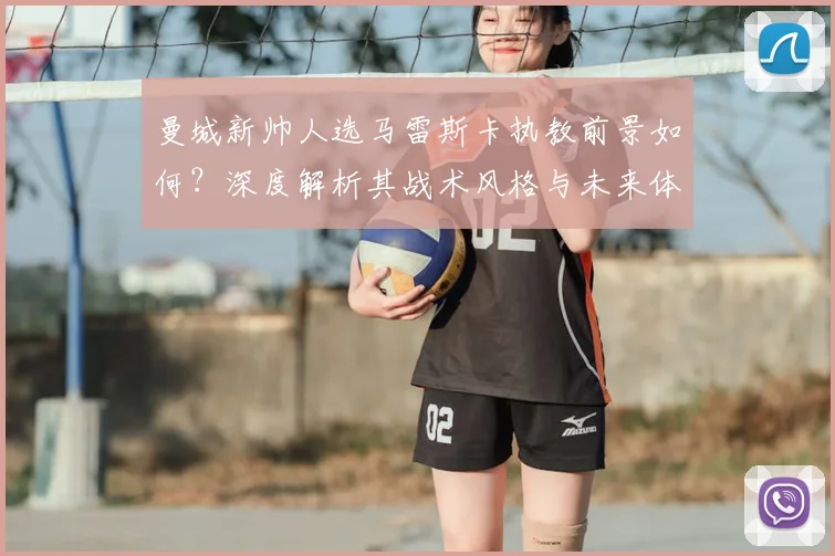 曼城新帅人选马雷斯卡执教前景如何？深度解析其战术风格与未来体系展望