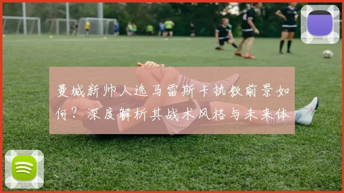 曼城新帅人选马雷斯卡执教前景如何？深度解析其战术风格与未来体系展望
